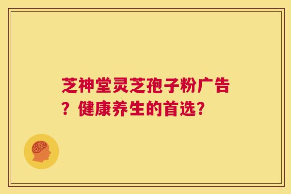 芝神堂灵芝孢子粉广告?健康养生的首选? 第1张 芝神堂灵芝孢子粉广告?健康养生的首选? 第1张