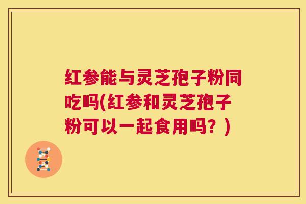 红参能与灵芝孢子粉同吃吗(红参和灵芝孢子粉可以一起食用吗?) 第1张 红参能与灵芝孢子粉同吃吗(红参和灵芝孢子粉可以一起食用吗?) 第1张