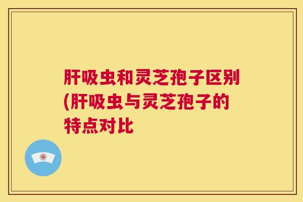 肝吸虫和灵芝孢子区别(肝吸虫与灵芝孢子的特点对比  第1张