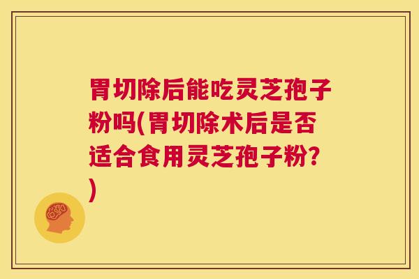 胃切除后能吃灵芝孢子粉吗(胃切除术后是否适合食用灵芝孢子粉?) 第1张 胃切除后能吃灵芝孢子粉吗(胃切除术后是否适合食用灵芝孢子粉?) 第1张