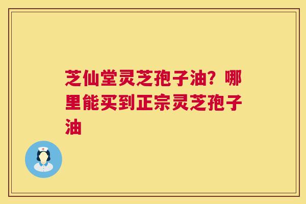 芝仙堂灵芝孢子油?哪里能买到正宗灵芝孢子油 第1张 芝仙堂灵芝孢子油?哪里能买到正宗灵芝孢子油 第1张