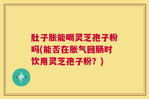 肚子胀能喝灵芝孢子粉吗(能否在胀气回肠时饮用灵芝孢子粉?) 第1张 肚子胀能喝灵芝孢子粉吗(能否在胀气回肠时饮用灵芝孢子粉?) 第1张
