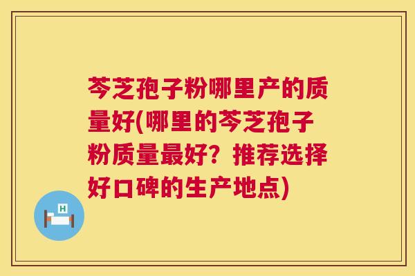 芩芝孢子粉哪里产的质量好(哪里的芩芝孢子粉质量最好?推荐选择好口碑的生产地点) 第1张 芩芝孢子粉哪里产的质量好(哪里的芩芝孢子粉质量最好?推荐选择好口碑的生产地点) 第1张