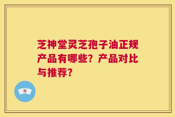 芝神堂灵芝孢子油正规产品有哪些?产品对比与推荐? 第1张 芝神堂灵芝孢子油正规产品有哪些?产品对比与推荐? 第1张