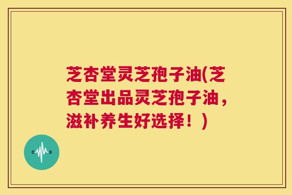 芝杏堂灵芝孢子油(芝杏堂出品灵芝孢子油,滋补养生好选择!) 第1张 芝杏堂灵芝孢子油(芝杏堂出品灵芝孢子油,滋补养生好选择!) 第1张