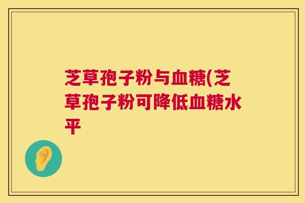芝草孢子粉与血糖(芝草孢子粉可降低血糖水平 第1张 芝草孢子粉与血糖(芝草孢子粉可降低血糖水平 第1张