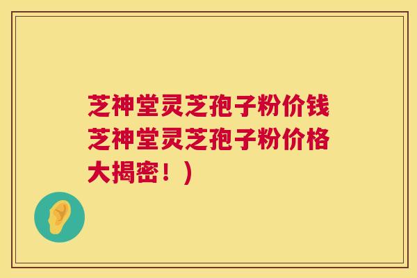 芝神堂灵芝孢子粉价钱芝神堂灵芝孢子粉价格大揭密！)  第1张