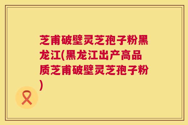 芝甫破壁灵芝孢子粉黑龙江(黑龙江出产高品质芝甫破壁灵芝孢子粉)  第1张