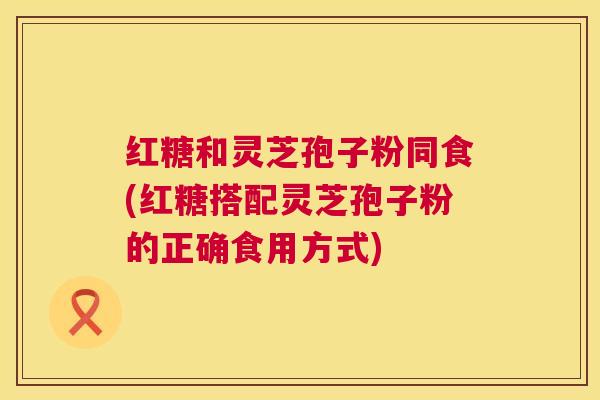 红糖和灵芝孢子粉同食(红糖搭配灵芝孢子粉的正确食用方式) 第1张 红糖和灵芝孢子粉同食(红糖搭配灵芝孢子粉的正确食用方式) 第1张