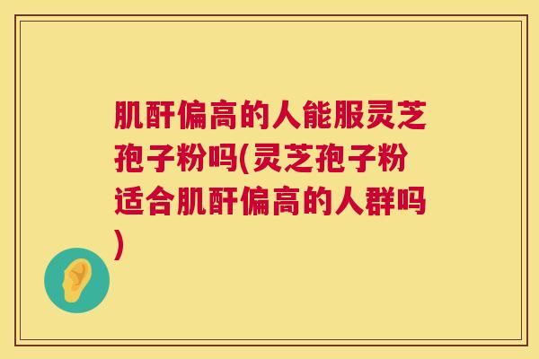 肌酐偏高的人能服灵芝孢子粉吗(灵芝孢子粉适合肌酐偏高的人群吗) 第1张 肌酐偏高的人能服灵芝孢子粉吗(灵芝孢子粉适合肌酐偏高的人群吗) 第1张