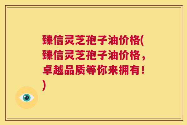 臻信灵芝孢子油价格(臻信灵芝孢子油价格,卓越品质等你来拥有!) 第1张 臻信灵芝孢子油价格(臻信灵芝孢子油价格,卓越品质等你来拥有!) 第1张