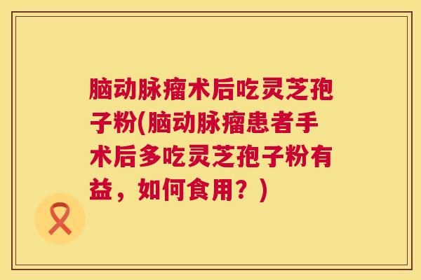 脑动脉瘤术后吃灵芝孢子粉(脑动脉瘤患者手术后多吃灵芝孢子粉有益，如何食用？)  第1张