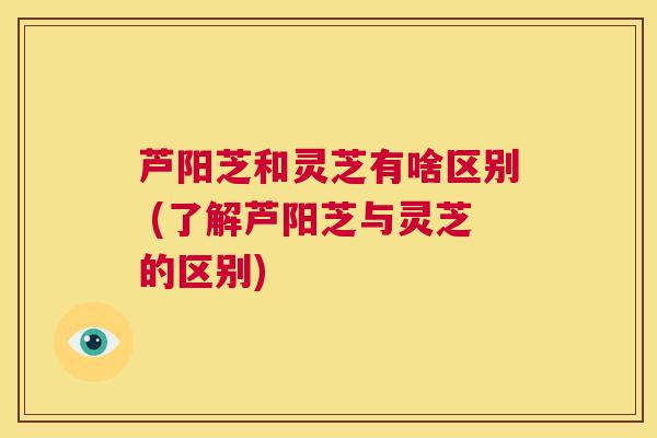 芦阳芝和灵芝有啥区别 (了解芦阳芝与灵芝的区别) 第1张 芦阳芝和灵芝有啥区别 (了解芦阳芝与灵芝的区别) 第1张