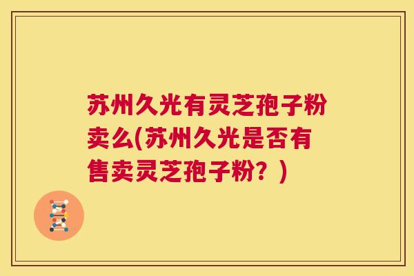 苏州久光有灵芝孢子粉卖么(苏州久光是否有售卖灵芝孢子粉？)  第1张