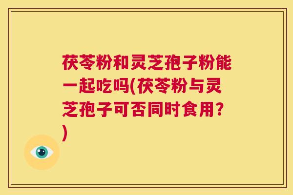 茯苓粉和灵芝孢子粉能一起吃吗(茯苓粉与灵芝孢子可否同时食用?) 第1张 茯苓粉和灵芝孢子粉能一起吃吗(茯苓粉与灵芝孢子可否同时食用?) 第1张