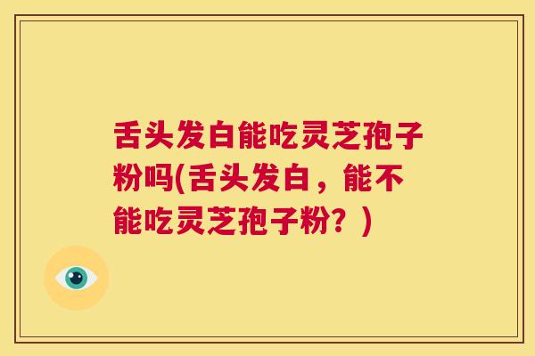 舌头发白能吃灵芝孢子粉吗(舌头发白，能不能吃灵芝孢子粉？)  第1张