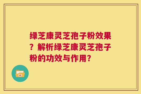 绿芝康灵芝孢子粉效果？解析绿芝康灵芝孢子粉的功效与作用？  第1张