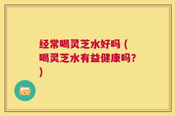 经常喝灵芝水好吗 (喝灵芝水有益健康吗?) 第1张 经常喝灵芝水好吗 (喝灵芝水有益健康吗?) 第1张
