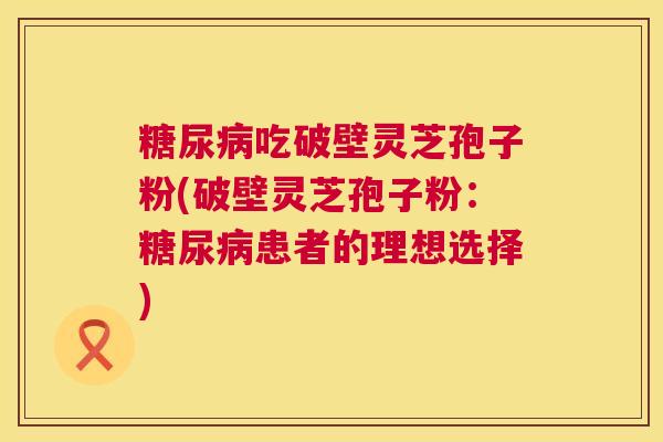 糖尿病吃破壁灵芝孢子粉(破壁灵芝孢子粉：糖尿病患者的理想选择)  第1张