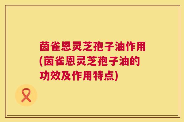 茵雀恩灵芝孢子油作用(茵雀恩灵芝孢子油的功效及作用特点) 第1张 茵雀恩灵芝孢子油作用(茵雀恩灵芝孢子油的功效及作用特点) 第1张