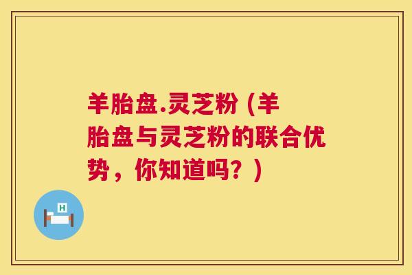 羊胎盘.灵芝粉 (羊胎盘与灵芝粉的联合优势,你知道吗?) 第1张 羊胎盘.灵芝粉 (羊胎盘与灵芝粉的联合优势,你知道吗?) 第1张