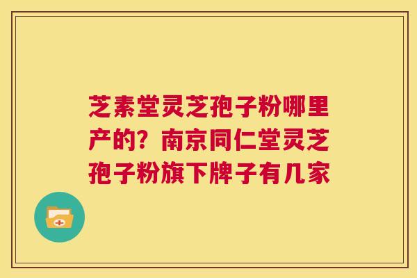 芝素堂灵芝孢子粉哪里产的？南京同仁堂灵芝孢子粉旗下牌子有几家  第1张
