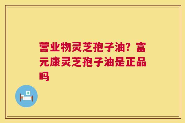 营业物灵芝孢子油？富元康灵芝孢子油是正品吗  第1张
