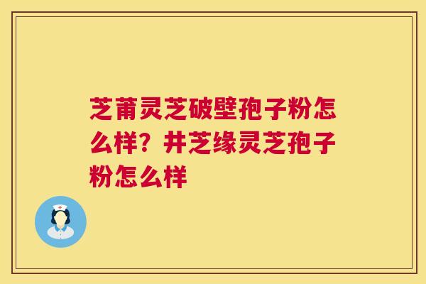 芝莆灵芝破壁孢子粉怎么样？井芝缘灵芝孢子粉怎么样  第1张