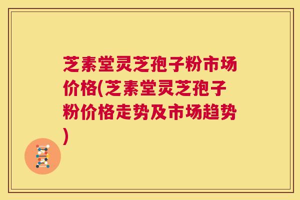 芝素堂灵芝孢子粉市场价格(芝素堂灵芝孢子粉价格走势及市场趋势) 第1张 芝素堂灵芝孢子粉市场价格(芝素堂灵芝孢子粉价格走势及市场趋势) 第1张