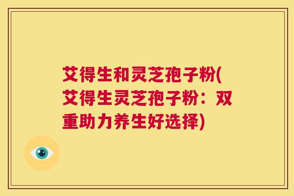 艾得生和灵芝孢子粉(艾得生灵芝孢子粉:双重助力养生好选择) 第1张 艾得生和灵芝孢子粉(艾得生灵芝孢子粉:双重助力养生好选择) 第1张