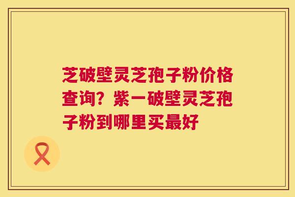 芝破壁灵芝孢子粉价格查询？紫一破壁灵芝孢子粉到哪里买最好  第1张