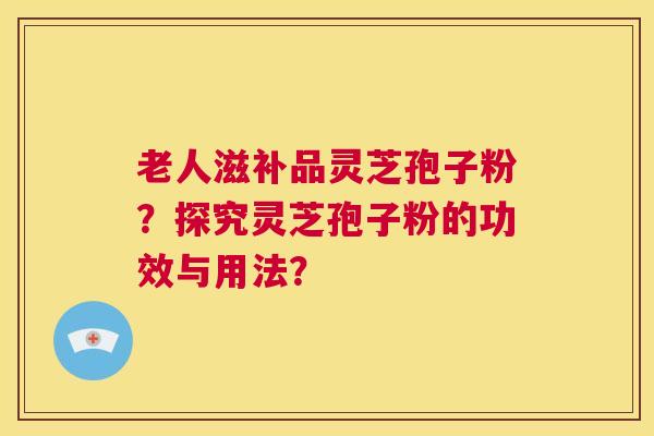 老人滋补品灵芝孢子粉?探究灵芝孢子粉的功效与用法? 第1张 老人滋补品灵芝孢子粉?探究灵芝孢子粉的功效与用法? 第1张