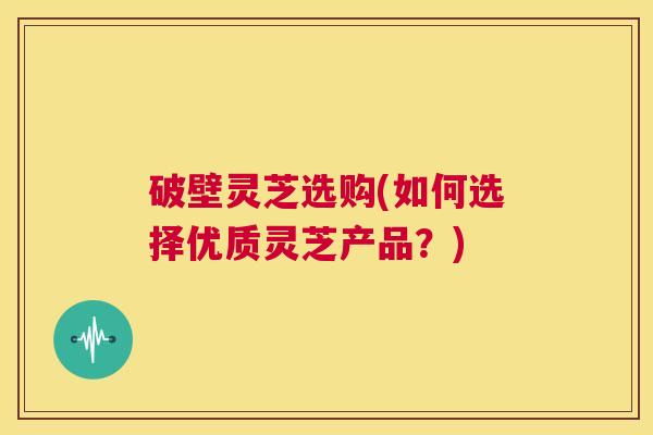 破壁灵芝选购(如何选择优质灵芝产品？)  第1张