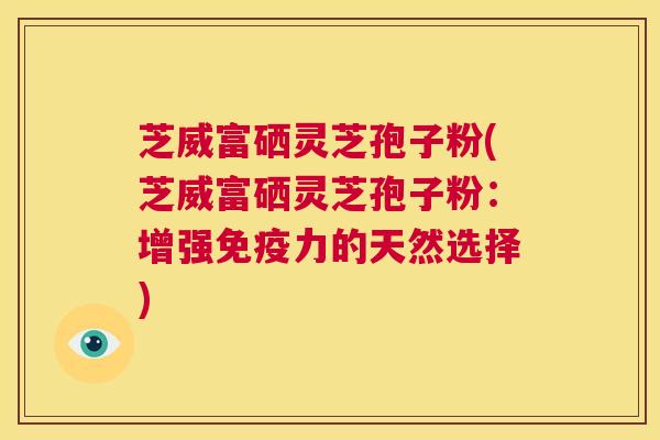 芝威富硒灵芝孢子粉(芝威富硒灵芝孢子粉：增强免疫力的天然选择)  第1张