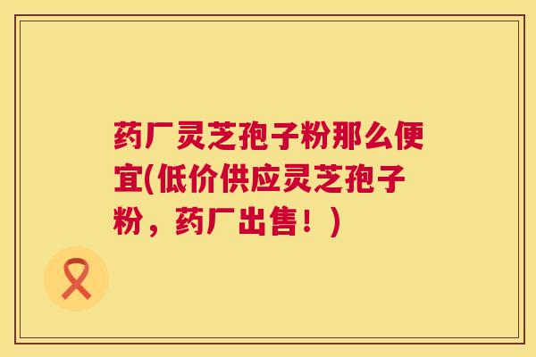 药厂灵芝孢子粉那么便宜(低价供应灵芝孢子粉，药厂出售！)  第1张