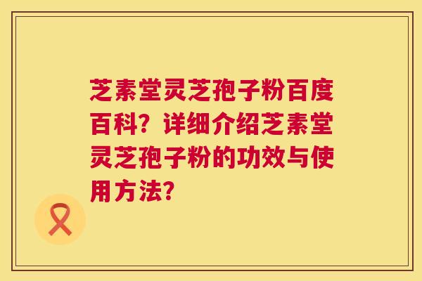 芝素堂灵芝孢子粉百度百科？详细介绍芝素堂灵芝孢子粉的功效与使用方法？  第1张