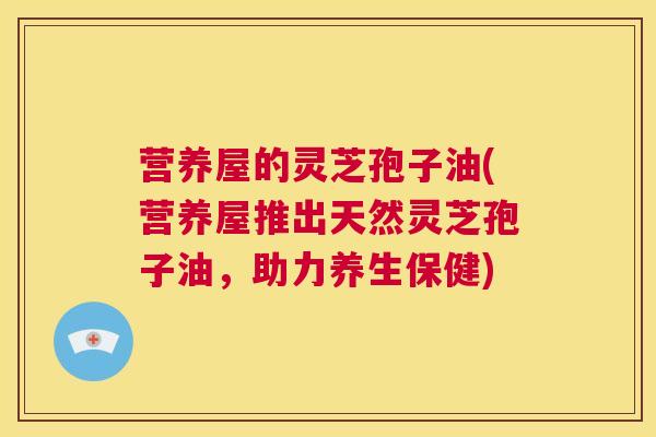 营养屋的灵芝孢子油(营养屋推出天然灵芝孢子油，助力养生保健)  第1张