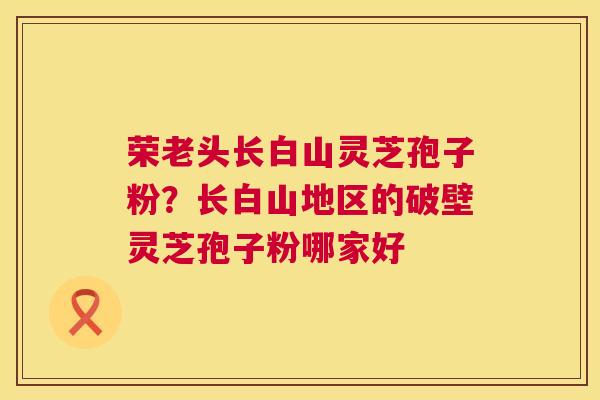 荣老头长白山灵芝孢子粉?长白山地区的破壁灵芝孢子粉哪家好 第1张 荣老头长白山灵芝孢子粉?长白山地区的破壁灵芝孢子粉哪家好 第1张