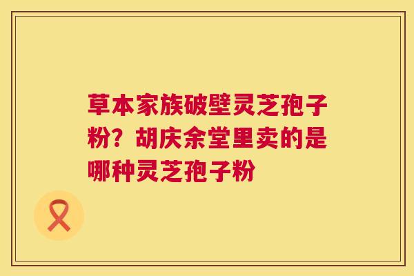 草本家族破壁灵芝孢子粉？胡庆余堂里卖的是哪种灵芝孢子粉  第1张