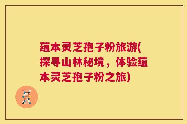 蕴本灵芝孢子粉旅游(探寻山林秘境,体验蕴本灵芝孢子粉之旅) 第1张 蕴本灵芝孢子粉旅游(探寻山林秘境,体验蕴本灵芝孢子粉之旅) 第1张