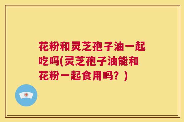 花粉和灵芝孢子油一起吃吗(灵芝孢子油能和花粉一起食用吗？)  第1张