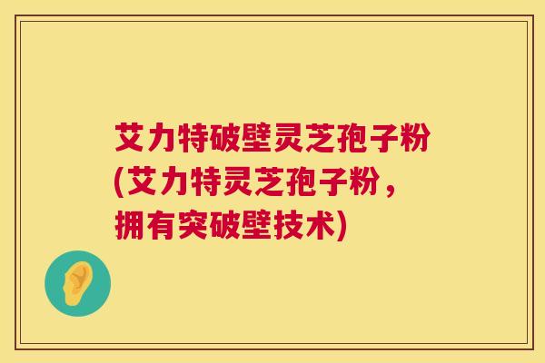 艾力特破壁灵芝孢子粉(艾力特灵芝孢子粉,拥有突破壁技术) 第1张 艾力特破壁灵芝孢子粉(艾力特灵芝孢子粉,拥有突破壁技术) 第1张