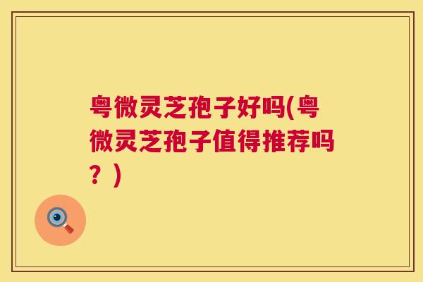 粤微灵芝孢子好吗(粤微灵芝孢子值得推荐吗？)  第1张