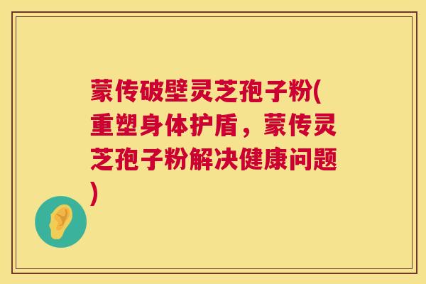 蒙传破壁灵芝孢子粉(重塑身体护盾,蒙传灵芝孢子粉解决健康问题) 第1张 蒙传破壁灵芝孢子粉(重塑身体护盾,蒙传灵芝孢子粉解决健康问题) 第1张