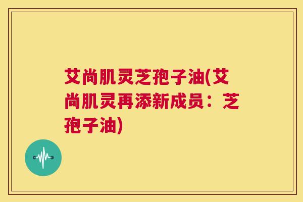 艾尚肌灵芝孢子油(艾尚肌灵再添新成员：芝孢子油)  第1张