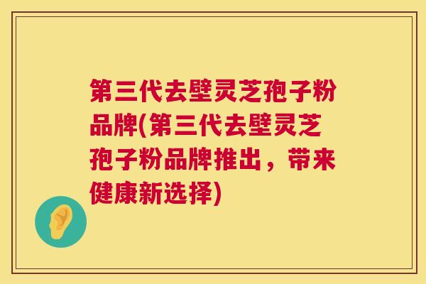 第三代去壁灵芝孢子粉品牌(第三代去壁灵芝孢子粉品牌推出,带来健康新选择) 第1张 第三代去壁灵芝孢子粉品牌(第三代去壁灵芝孢子粉品牌推出,带来健康新选择) 第1张