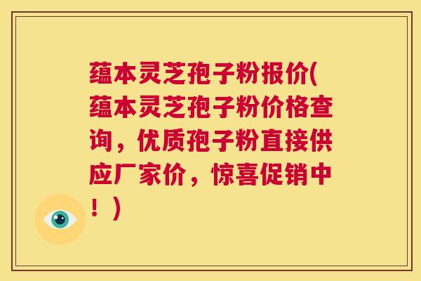 蕴本灵芝孢子粉报价(蕴本灵芝孢子粉价格查询,优质孢子粉直接供应厂家价,惊喜促销中!) 第1张 蕴本灵芝孢子粉报价(蕴本灵芝孢子粉价格查询,优质孢子粉直接供应厂家价,惊喜促销中!) 第1张