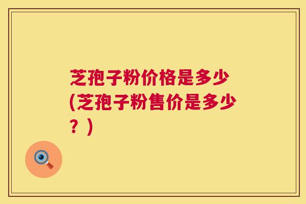 芝孢子粉价格是多少 (芝孢子粉售价是多少?) 第1张 芝孢子粉价格是多少 (芝孢子粉售价是多少?) 第1张