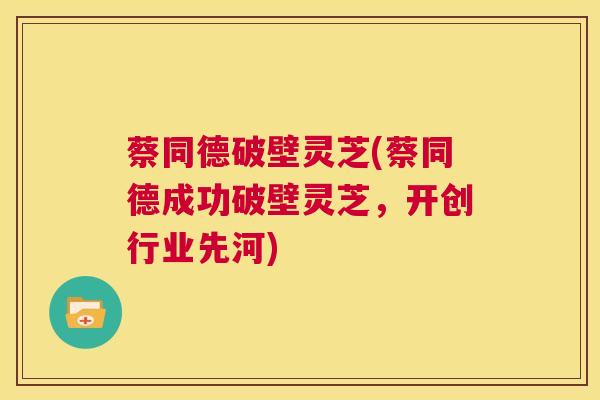 蔡同德破壁灵芝(蔡同德成功破壁灵芝,开创行业先河) 第1张 蔡同德破壁灵芝(蔡同德成功破壁灵芝,开创行业先河) 第1张