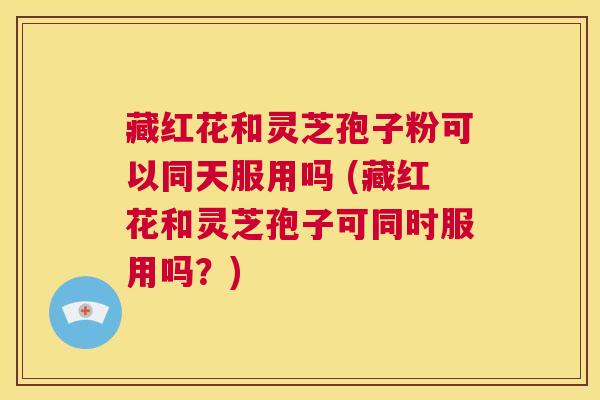 藏红花和灵芝孢子粉可以同天服用吗 (藏红花和灵芝孢子可同时服用吗？)  第1张
